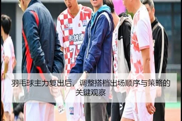 羽毛球主力复出后，调整搭档出场顺序与策略的关键观察